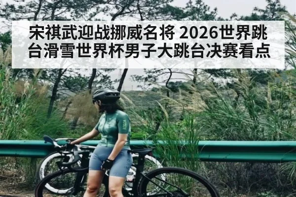 宋祺武迎战挪威名将 2026世界跳台滑雪世界杯男子大跳台决赛看点